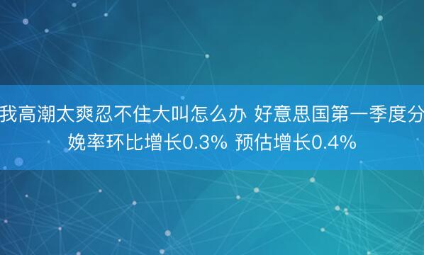 我高潮太爽忍不住大叫怎么办 好意思国第一季度分娩率环比增长0.3% 预估增长0.4%