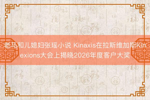 老马和儿媳妇张瑶小说 Kinaxis在拉斯维加斯Kinexions大会上揭晓2026年度客户大奖