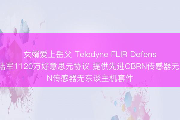 女婿爱上岳父 Teledyne FLIR Defense获好意思国陆军1120万好意思元协议 提供先进CBRN传感器无东谈主机套件