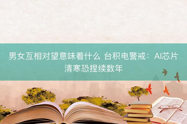 男女互相对望意味着什么 台积电警戒：AI芯片清寒恐捏续数年