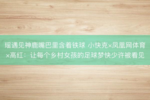 瑶遇见神鹿嘴巴里含着铁球 小快克×凤凰网体育×高红：让每个乡村女孩的足球梦快少许被看见