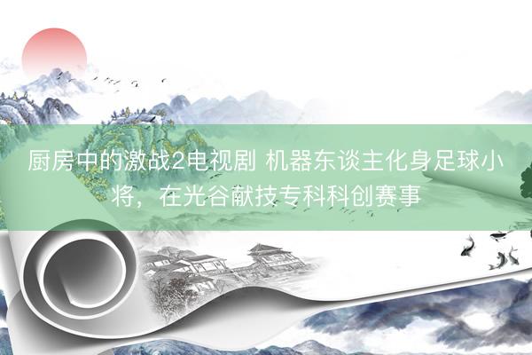 厨房中的激战2电视剧 机器东谈主化身足球小将，在光谷献技专科科创赛事