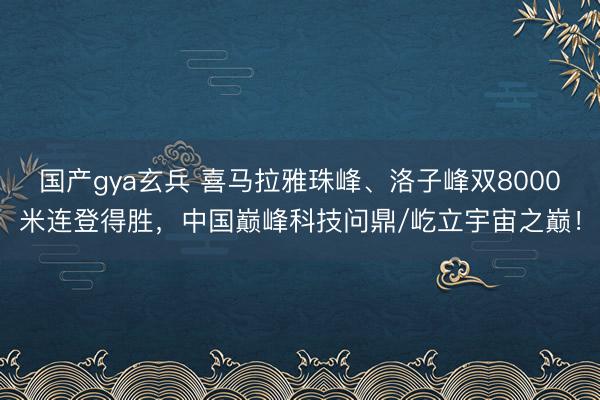 国产gya玄兵 喜马拉雅珠峰、洛子峰双8000米连登得胜，中国巅峰科技问鼎/屹立宇宙之巅！