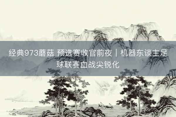 经典973蘑菇 预选赛收官前夜｜机器东谈主足球联赛血战尖锐化