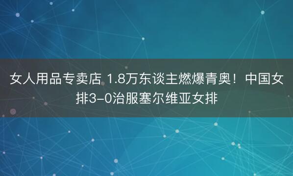 女人用品专卖店 1.8万东谈主燃爆青奥！中国女排3-0治服塞尔维亚女排