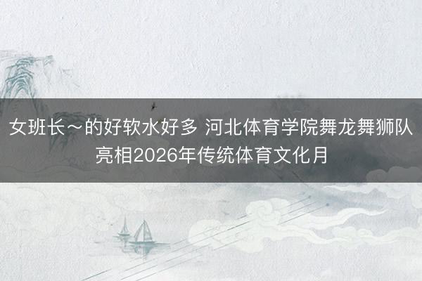 女班长~的好软水好多 河北体育学院舞龙舞狮队亮相2026年传统体育文化月