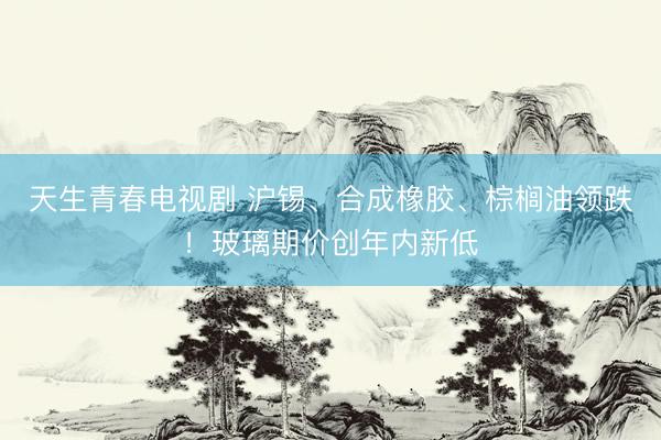 天生青春电视剧 沪锡、合成橡胶、棕榈油领跌!玻璃期价创年内新低