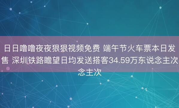 日日噜噜夜夜狠狠视频免费 端午节火车票本日发售 深圳铁路瞻望日均发送搭客34.59万东说念主次