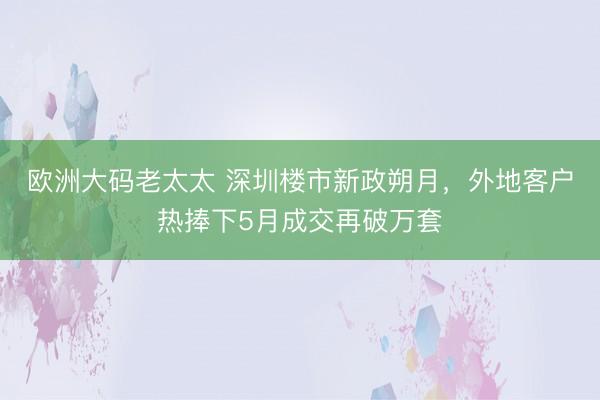 欧洲大码老太太 深圳楼市新政朔月，外地客户热捧下5月成交再破万套