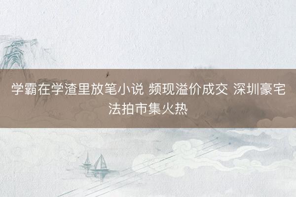 学霸在学渣里放笔小说 频现溢价成交 深圳豪宅法拍市集火热