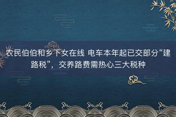 农民伯伯和乡下女在线 电车本年起已交部分“建路税”，交养路费需热心三大税种