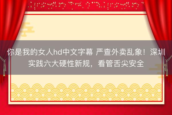 你是我的女人hd中文字幕 严查外卖乱象!深圳实践六大硬性新规,看管舌尖安全