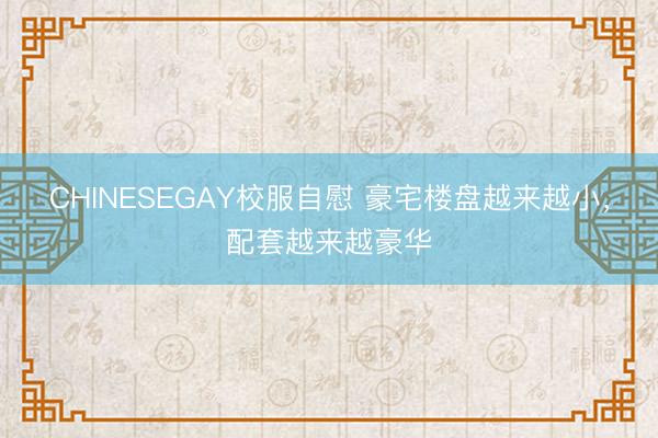 CHINESEGAY校服自慰 豪宅楼盘越来越小，配套越来越豪华