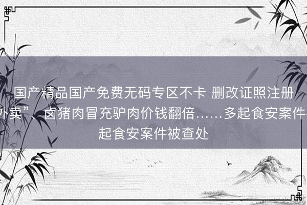 国产精品国产免费无码专区不卡 删改证照注册“阴灵外卖”、卤猪肉冒充驴肉价钱翻倍……多起食安案件被查处