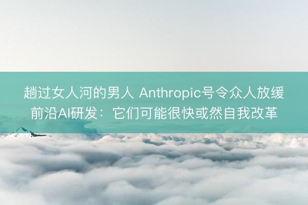 趟过女人河的男人 Anthropic号令众人放缓前沿AI研发：它们可能很快或然自我改革