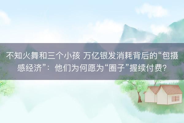 不知火舞和三个小孩 万亿银发消耗背后的“包摄感经济”：他们为何愿为“圈子”握续付费？