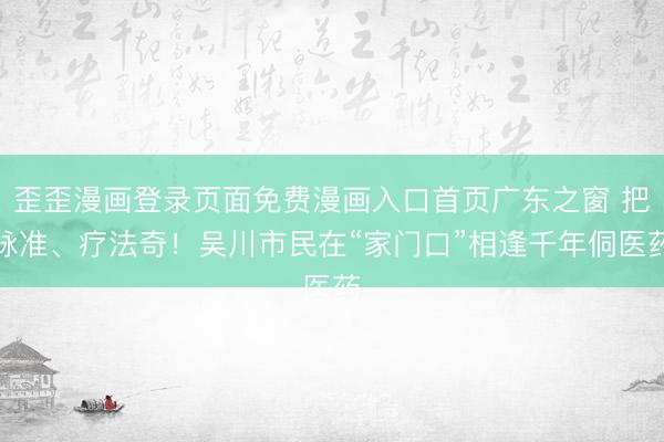 歪歪漫画登录页面免费漫画入口首页广东之窗 把脉准、疗法奇！吴川市民在“家门口”相逢千年侗医药