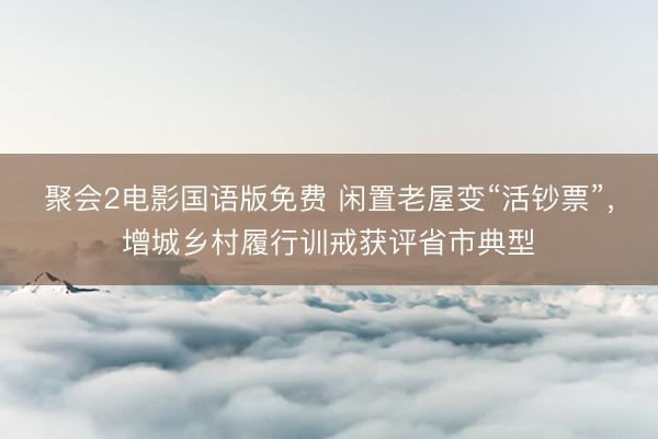 聚会2电影国语版免费 闲置老屋变“活钞票”，增城乡村履行训戒获评省市典型