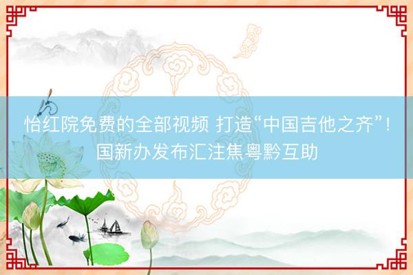 怡红院免费的全部视频 打造“中国吉他之齐”！国新办发布汇注焦粤黔互助