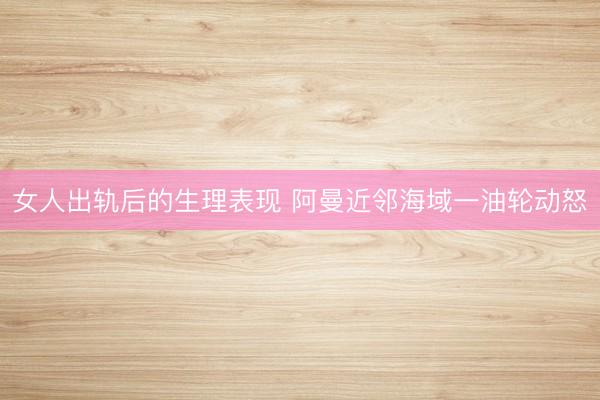 女人出轨后的生理表现 阿曼近邻海域一油轮动怒