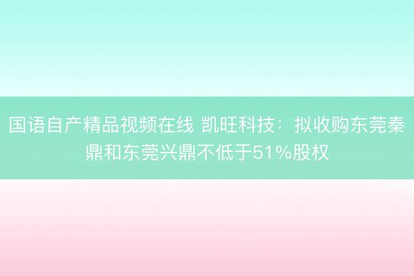 国语自产精品视频在线 凯旺科技：拟收购东莞秦鼎和东莞兴鼎不低于51%股权