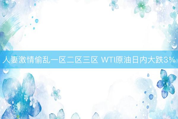 人妻激情偷乱一区二区三区 WTI原油日内大跌3%