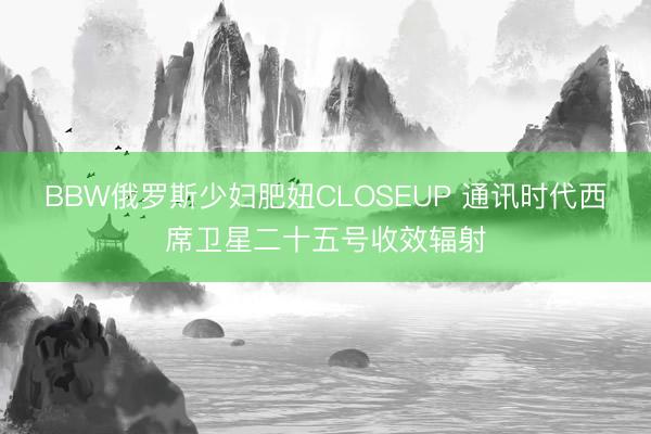 BBW俄罗斯少妇肥妞CLOSEUP 通讯时代西席卫星二十五号收效辐射