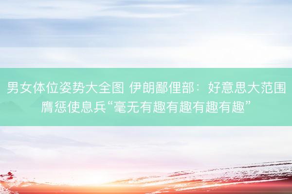 男女体位姿势大全图 伊朗鄙俚部：好意思大范围膺惩使息兵“毫无有趣有趣有趣有趣”