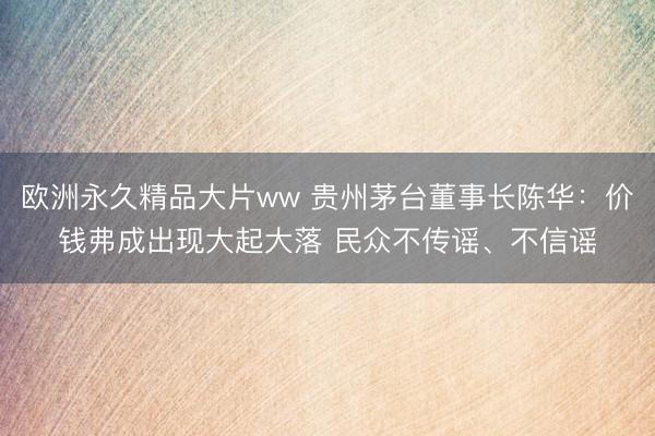 欧洲永久精品大片ww 贵州茅台董事长陈华：价钱弗成出现大起大落 民众不传谣、不信谣