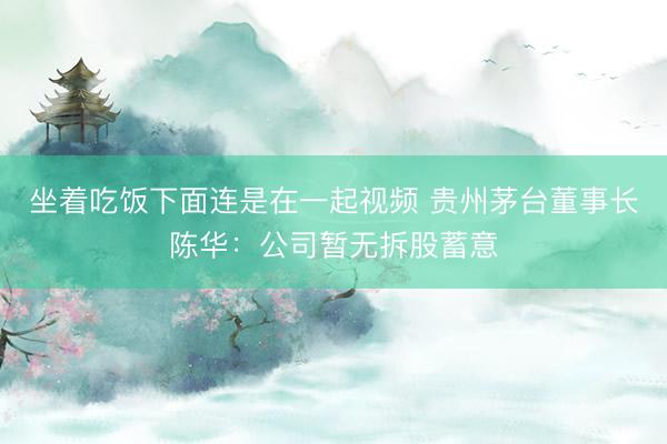 坐着吃饭下面连是在一起视频 贵州茅台董事长陈华：公司暂无拆股蓄意