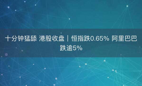 十分钟猛舔 港股收盘｜恒指跌0.65% 阿里巴巴跌逾5%