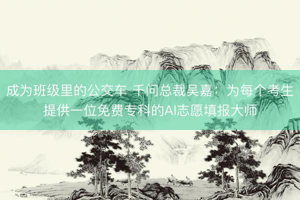成为班级里的公交车 千问总裁吴嘉：为每个考生提供一位免费专科的AI志愿填报大师