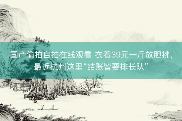 国产偷拍自拍在线观看 衣着39元一斤放胆挑，最近杭州这里“结账皆要排长队”