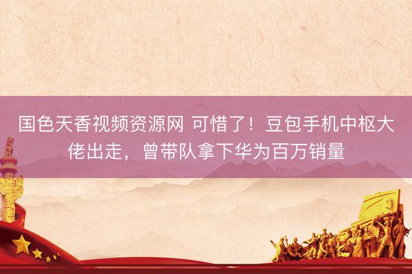 国色天香视频资源网 可惜了！豆包手机中枢大佬出走，曾带队拿下华为百万销量