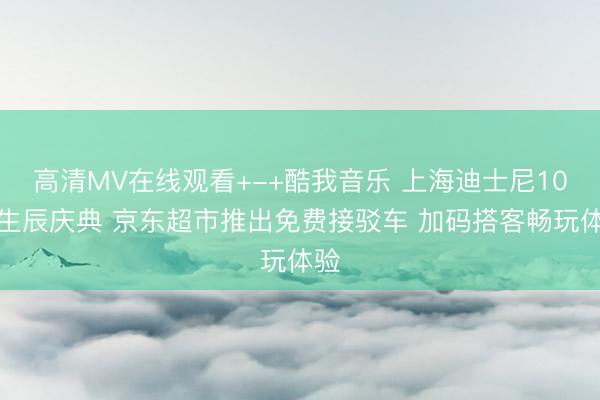 高清MV在线观看+-+酷我音乐 上海迪士尼10岁生辰庆典 京东超市推出免费接驳车 加码搭客畅玩体验