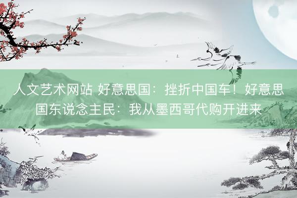 人文艺术网站 好意思国:挫折中国车!好意思国东说念主民:我从墨西哥代购开进来