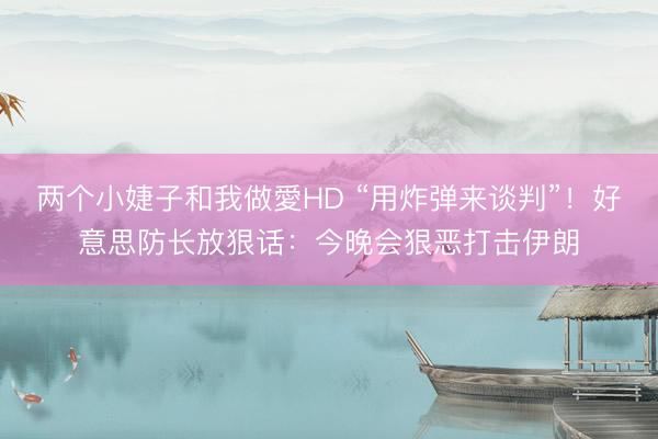 两个小婕子和我做愛HD “用炸弹来谈判”！好意思防长放狠话：今晚会狠恶打击伊朗