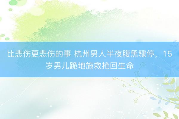 比悲伤更悲伤的事 杭州男人半夜腹黑骤停，15岁男儿跪地施救抢回生命