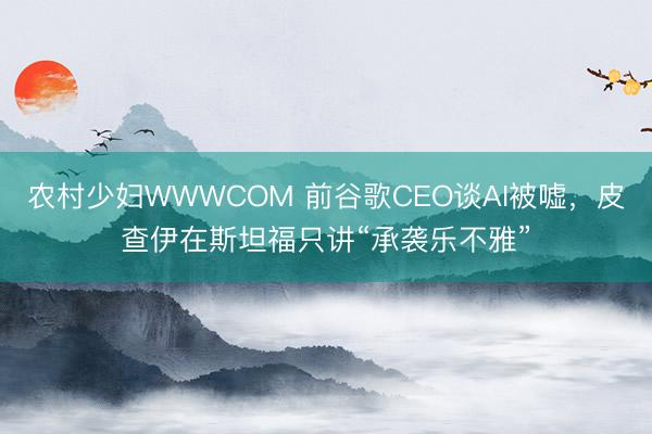 农村少妇WWWCOM 前谷歌CEO谈AI被嘘，皮查伊在斯坦福只讲“承袭乐不雅”