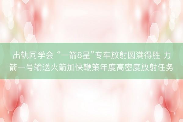 出轨同学会 “一箭8星”专车放射圆满得胜 力箭一号输送火箭加快鞭策年度高密度放射任务
