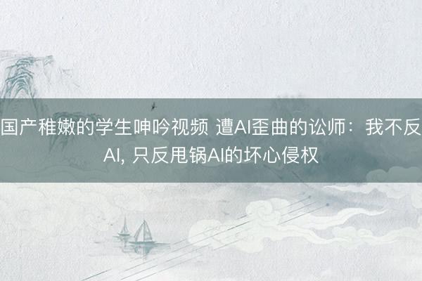 国产稚嫩的学生呻吟视频 遭AI歪曲的讼师：我不反AI， 只反甩锅AI的坏心侵权