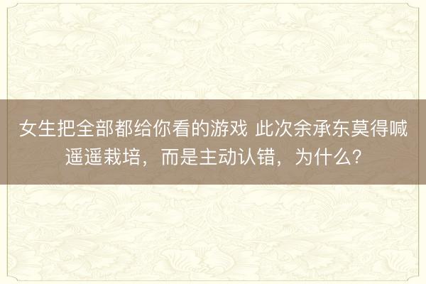 女生把全部都给你看的游戏 此次余承东莫得喊遥遥栽培，而是主动认错，<a href=