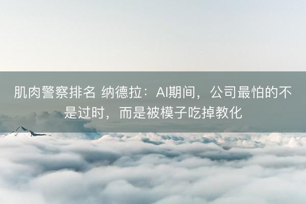 肌肉警察排名 纳德拉：AI期间，公司最怕的不是过时，而是被模子吃掉教化