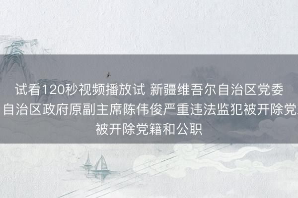 试看120秒视频播放试 新疆维吾尔自治区党委原常委、自治区政府原副主席陈伟俊严重违法监犯被开除党籍和公职