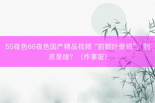 55夜色66夜色国产精品视频 “前额叶受损”，到底是啥？（作事窗）