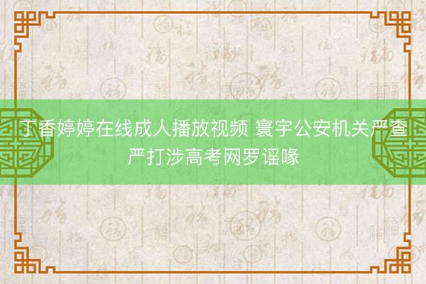 丁香婷婷在线成人播放视频 寰宇公安机关严查严打涉高考网罗谣喙