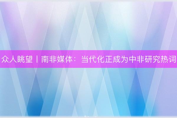 众人眺望丨南非媒体：当代化正成为中非研究热词