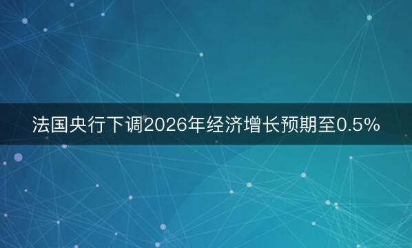 法国央行下调2026年经济增长预期至0.5%
