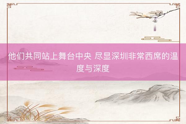 他们共同站上舞台中央 尽显深圳非常西席的温度与深度