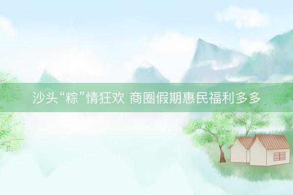 沙头“粽”情狂欢 商圈假期惠民福利多多